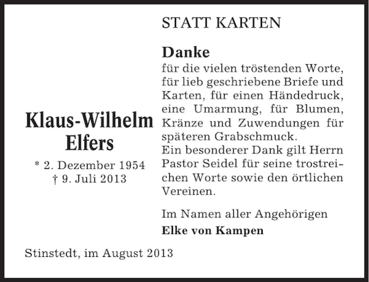 <p>STATT KARTEN<br />Danke</p><p>Klaus-Wilhelm<br />Elfers<br />* 2. Dezember 1954<br />† 9. Juli 2013</p><p>für die vielen tröstenden Worte,<br />für lieb geschriebene Briefe und<br />Karten, für einen Händedruck,<br />eine Umarmung, für Blumen,<br />Kränze und Zuwendungen für<br />späteren Grabschmuck.<br />Ein besonderer Dank gilt Herrn<br />Pastor Seidel für seine trostreichen Worte sowie den örtlichen<br />Vereinen.<br />Im Namen aller Angehörigen<br />Elke von Kampen</p><p>Stinstedt, im August 2013</p>
