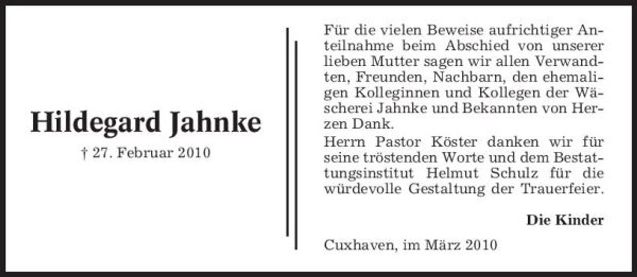 <p>Hildegard Jahnke<br />† 27. Februar 2010</p><p>Für die vielen Beweise aufrichtiger Anteilnahme beim Abschied von unserer lieben Mutter sagen wir allen Verwandten, Freunden, Nachbarn, den ehemaligen Kolleginnen und Kollegen der Wäscherei Jahnke und Bekannten von Herzen Dank. Herrn Pastor Köster danken wir für seine tröstenden Worte und dem Bestattungsinstitut Helmut Schulz für die würdevolle Gestaltung der Trauerfeier. Die Kinder Cuxhaven, im März 2010</p>