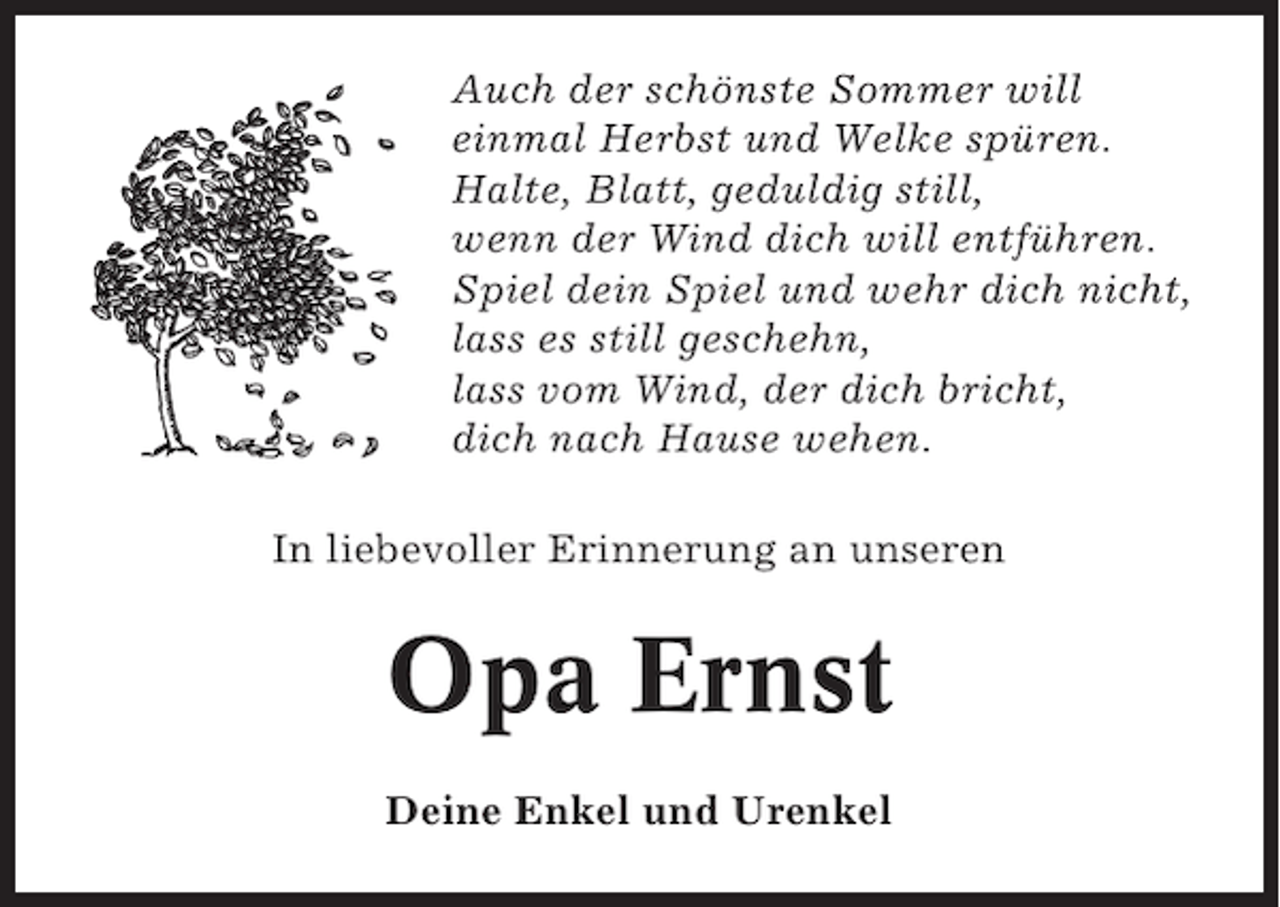 <p>Auch der schönste Sommer will<br />einmal Herbst und Welke spüren.<br />Halte, Blatt, geduldig still,<br />wenn der Wind dich will entführen.<br />Spiel dein Spiel und wehr dich nicht,<br />lass es still geschehn,<br />lass vom Wind, der dich bricht,<br />dich nach Hause wehen.<br />In liebevoller Erinnerung an unseren</p><p>Opa Ernst<br />Deine Enkel und Urenkel</p>