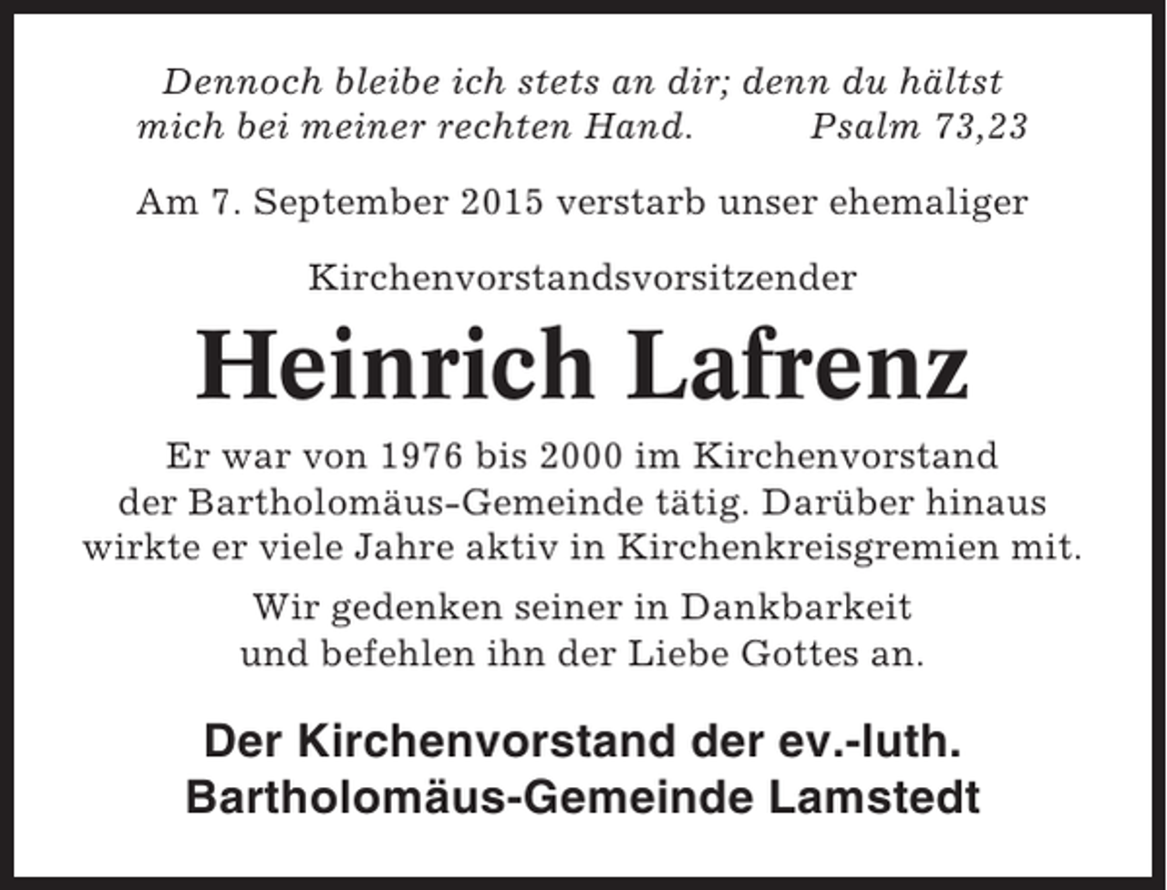 <p>Dennoch bleibe ich stets an dir; denn du hältst<br />mich bei meiner rechten Hand.<br />Psalm 73,23<br />Am 7. September 2015 verstarb unser ehemaliger<br />Kirchenvorstandsvorsitzender</p><p>Heinrich Lafrenz<br />Er war von 1976 bis 2000 im Kirchenvorstand<br />der Bartholomäus-Gemeinde tätig. Darüber hinaus<br />wirkte er viele Jahre aktiv in Kirchenkreisgremien mit.<br />Wir gedenken seiner in Dankbarkeit<br />und befehlen ihn der Liebe Gottes an.</p><p>Der Kirchenvorstand der ev.-luth.<br />Bartholomäus-Gemeinde Lamstedt</p>