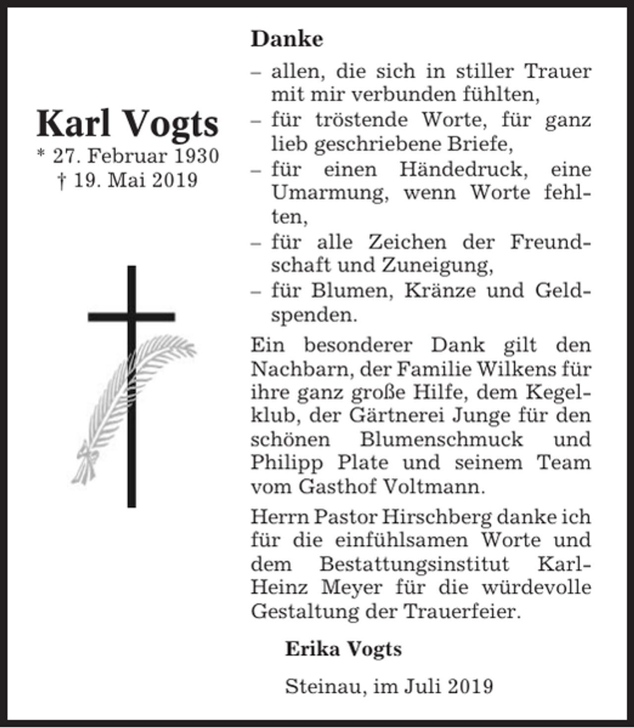 <p>Danke</p><p>Karl Vogts<br />* 27. Februar 1930<br />† 19. Mai 2019</p><p>– allen, die sich in stiller Trauer<br />mit mir verbunden fühlten,<br />– für tröstende Worte, für ganz<br />lieb geschriebene Briefe,<br />– für einen Händedruck, eine<br />Umarmung, wenn Worte fehlten,<br />– für alle Zeichen der Freundschaft und Zuneigung,<br />– für Blumen, Kränze und Geldspenden.<br />Ein besonderer Dank gilt den<br />Nachbarn, der Familie Wilkens für<br />ihre ganz große Hilfe, dem Kegelklub, der Gärtnerei Junge für den<br />schönen Blumenschmuck und<br />Philipp Plate und seinem Team<br />vom Gasthof Voltmann.<br />Herrn Pastor Hirschberg danke ich<br />für die einfühlsamen Worte und<br />dem Bestattungsinstitut KarlHeinz Meyer für die würdevolle<br />Gestaltung der Trauerfeier.<br />Erika Vogts<br />Steinau, im Juli 2019</p>