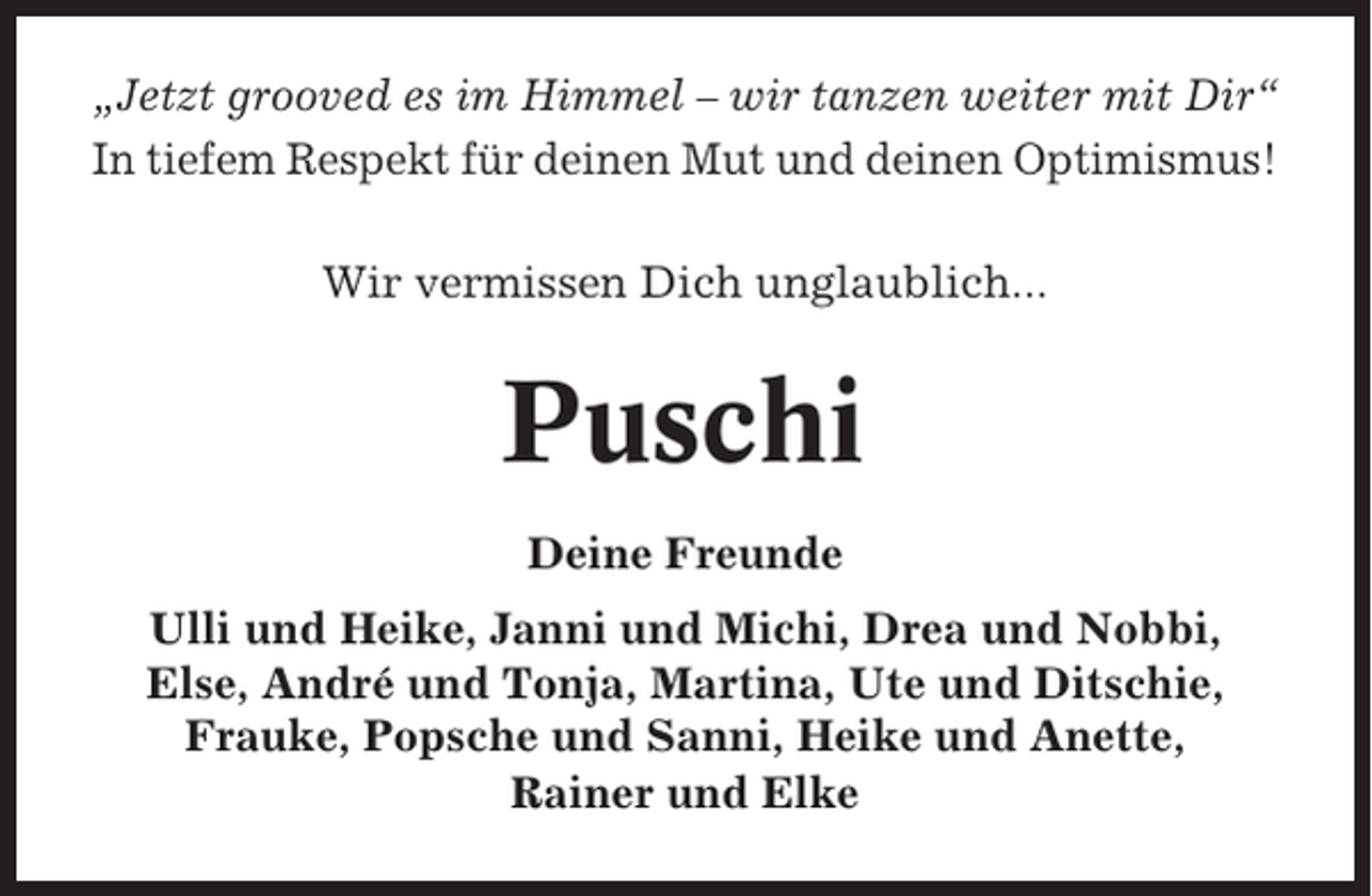 <p>„Jetzt grooved es im Himmel – wir tanzen weiter mit Dir“<br />In tiefem Respekt für deinen Mut und deinen Optimismus!<br />Wir vermissen Dich unglaublich...</p><p>Puschi<br />Deine Freunde<br />Ulli und Heike, Janni und Michi, Drea und Nobbi,<br />Else, André und Tonja, Martina, Ute und Ditschie,<br />Frauke, Popsche und Sanni, Heike und Anette,<br />Rainer und Elke</p>
