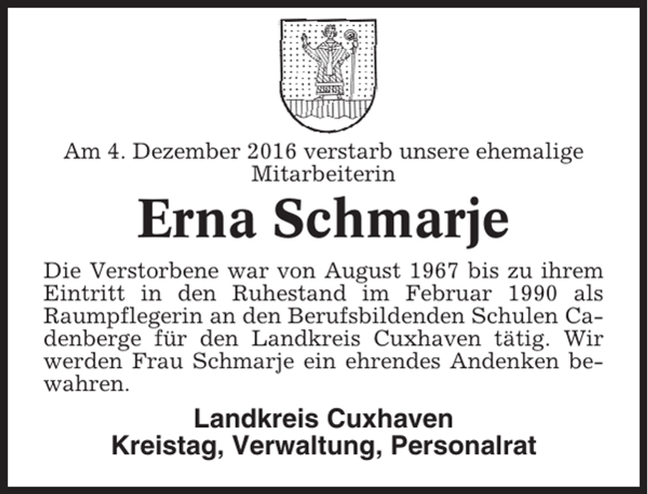 <p>Am 4. Dezember 2016 verstarb unsere ehemalige<br />Mitarbeiterin</p><p>Erna Schmarje<br />Die Verstorbene war von August 1967 bis zu ihrem<br />Eintritt in den Ruhestand im Februar 1990 als<br />Raumpflegerin an den Berufsbildenden Schulen Cadenberge für den Landkreis Cuxhaven tätig. Wir<br />werden Frau Schmarje ein ehrendes Andenken bewahren.</p><p>Landkreis Cuxhaven<br />Kreistag, Verwaltung, Personalrat</p>