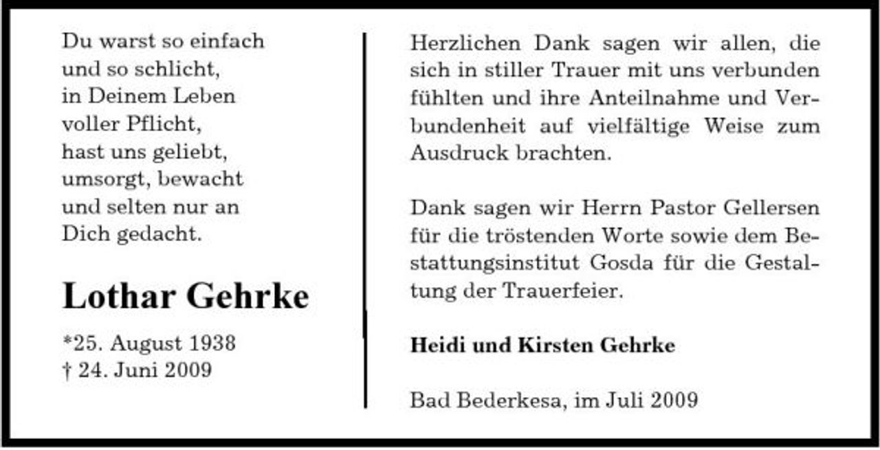 <p>Du warst so einfach und so schlicht, in Deinem Leben voller Pflicht, hast uns geliebt, umsorgt, bewacht und selten nur an Dich gedacht.</p><p>Herzlichen Dank sagen wir allen, die sich in stiller Trauer mit uns verbunden fühlten und ihre Anteilnahme und Verbundenheit auf vielfältige Weise zum Ausdruck brachten. Dank sagen wir Herrn Pastor Gellersen für die tröstenden Worte sowie dem Bestattungsinstitut Gosda für die Gestaltung der Trauerfeier. Heidi und Kirsten Gehrke Bad Bederkesa, im Juli 2009</p><p>Lothar Gehrke<br />*25. August 1938 † 24. Juni 2009</p>