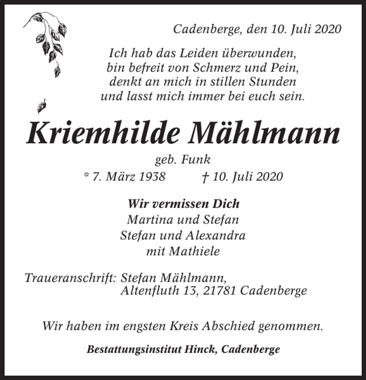 <p>Cadenberge, den 10. Juli 2020<br />Ich hab das Leiden überwunden,<br />bin befreit von Schmerz und Pein,<br />denkt an mich in stillen Stunden<br />und lasst mich immer bei euch sein.</p><p>Kriemhilde Mählmann<br />geb. Funk<br />* 7. März 1938<br />† 10. Juli 2020<br />Wir vermissen Dich<br />Martina und Stefan<br />Stefan und Alexandra<br />mit Mathiele<br />Traueranschrift: Stefan Mählmann,<br />Altenfluth 13, 21781 Cadenberge<br />Wir haben im engsten Kreis Abschied genommen.<br />Bestattungsinstitut Hinck, Cadenberge</p>