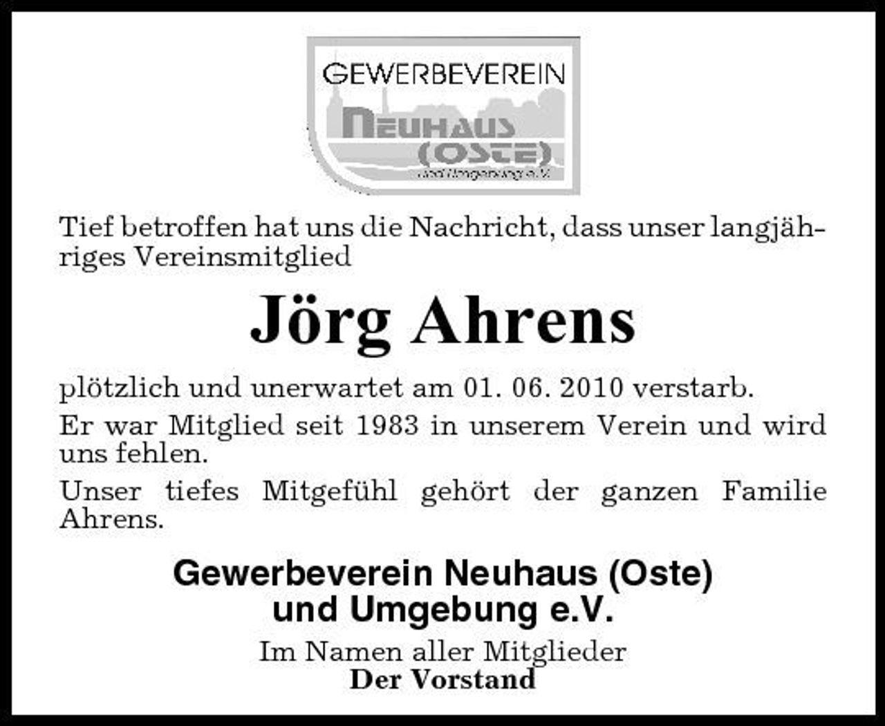 <p>Tief betroffen hat uns die Nachricht, dass unser langjähriges Vereinsmitglied</p><p>Jörg Ahrens<br />plötzlich und unerwartet am 01. 06. 2010 verstarb. Er war Mitglied seit 1983 in unserem Verein und wird uns fehlen. Unser tiefes Mitgefühl gehört der ganzen Familie Ahrens.</p><p>Gewerbeverein Neuhaus (Oste) und Umgebung e.V.<br />Im Namen aller Mitglieder Der Vorstand</p>