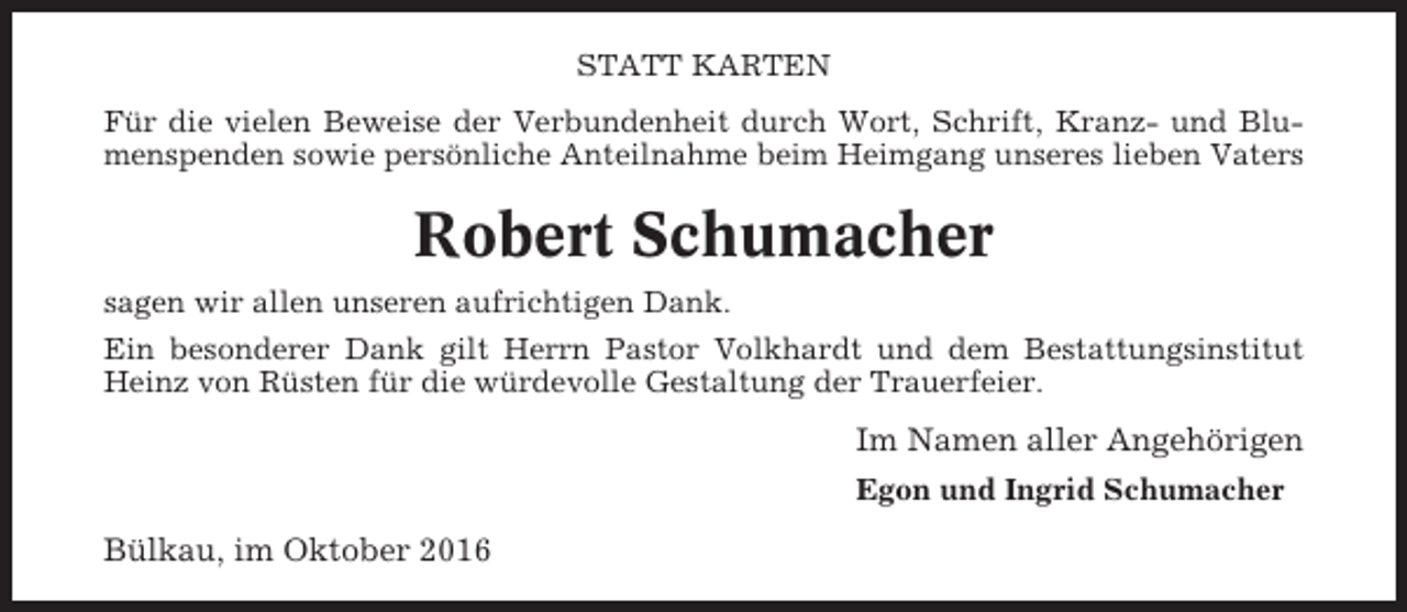 <p>STATT KARTEN<br />Für die vielen Beweise der Verbundenheit durch Wort, Schrift, Kranz- und Blumenspenden sowie persönliche Anteilnahme beim Heimgang unseres lieben Vaters</p><p>Robert Schumacher<br />sagen wir allen unseren aufrichtigen Dank.<br />Ein besonderer Dank gilt Herrn Pastor Volkhardt und dem Bestattungsinstitut<br />Heinz von Rüsten für die würdevolle Gestaltung der Trauerfeier.</p><p>Im Namen aller Angehörigen<br />Egon und Ingrid Schumacher</p><p>Bülkau, im Oktober 2016</p>