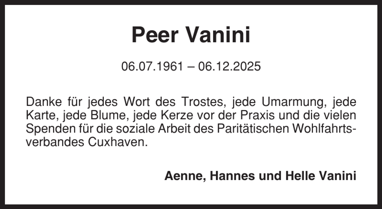 <p>Peer Vanini<br />06.07.1961 – 06.12.2025<br />Danke für jedes Wort des Trostes, jede Umarmung, jede<br />Karte, jede Blume, jede Kerze vor der Praxis und die vielen<br />Spenden für die soziale Arbeit des Paritätischen Wohlfahrtsverbandes Cuxhaven.<br />Aenne, Hannes und Helle Vanini</p>