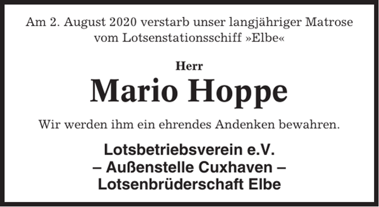 <p>Am 2. August 2020 verstarb unser langjähriger Matrose<br />vom Lotsenstationsschiff »Elbe«<br />Herr</p><p>Mario Hoppe<br />Wir werden ihm ein ehrendes Andenken bewahren.</p><p>Lotsbetriebsverein e.V.<br />– Außenstelle Cuxhaven –<br />Lotsenbrüderschaft Elbe</p>