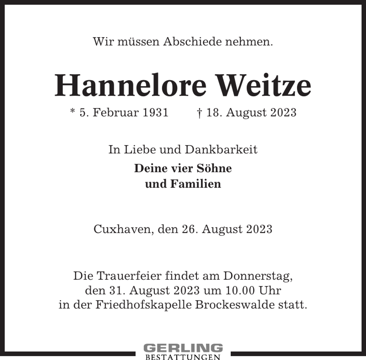 <p>Wir müssen Abschiede nehmen.</p><p>Hannelore Weitze<br />* 5. Februar 1931</p><p>† 18. August 2023</p><p>In Liebe und Dankbarkeit<br />Deine vier Söhne<br />und Familien</p><p>Cuxhaven, den 26. August 2023</p><p>Die Trauerfeier findet am Donnerstag,<br />den 31. August 2023 um 10.00 Uhr<br />in der Friedhofskapelle Brockeswalde statt.</p>