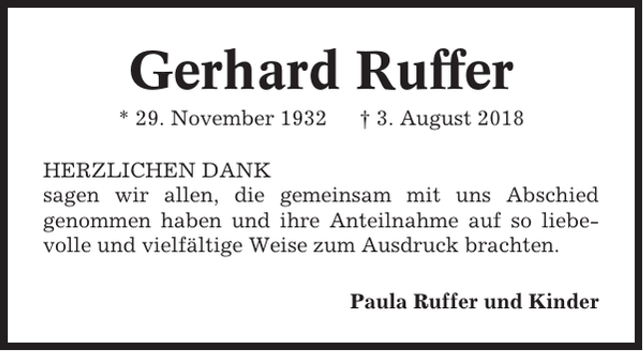 <p>Gerhard Ruffer<br />* 29. November 1932</p><p>† 3. August 2018</p><p>HERZLICHEN DANK<br />sagen wir allen, die gemeinsam mit uns Abschied<br />genommen haben und ihre Anteilnahme auf so liebevolle und vielfältige Weise zum Ausdruck brachten.<br />Paula Ruffer und Kinder</p>