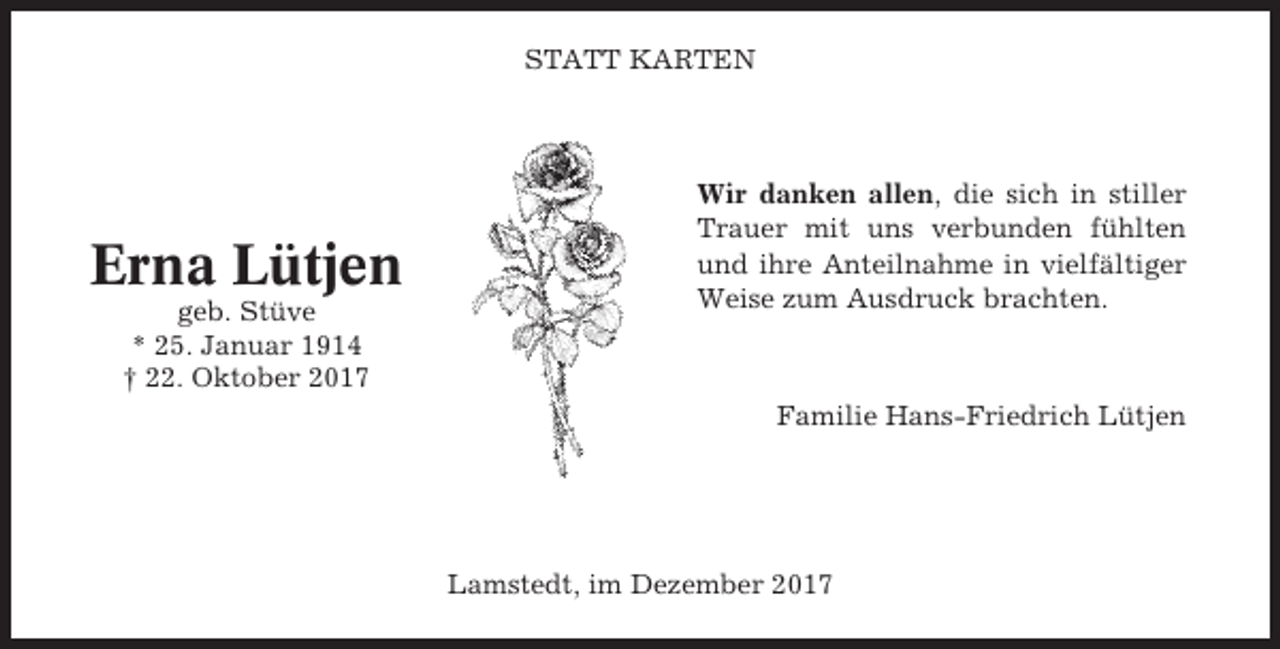 <p>STATT KARTEN</p><p>Erna Lütjen<br />geb. Stüve<br />* 25. Januar 1914<br />† 22. Oktober 2017</p><p>Wir danken allen, die sich in stiller<br />Trauer mit uns verbunden fühlten<br />und ihre Anteilnahme in vielfältiger<br />Weise zum Ausdruck brachten.</p><p>Familie Hans-Friedrich Lütjen</p><p>Lamstedt, im Dezember 2017</p>