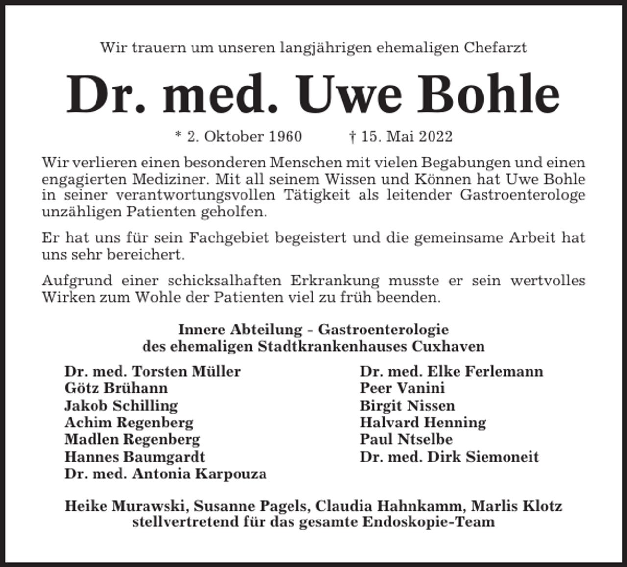 <p>Wir trauern um unseren langjährigen ehemaligen Chefarzt</p><p>Dr. med. Uwe Bohle<br />* 2. Oktober 1960</p><p>† 15. Mai 2022</p><p>Wir verlieren einen besonderen Menschen mit vielen Begabungen und einen<br />engagierten Mediziner. Mit all seinem Wissen und Können hat Uwe Bohle<br />in seiner verantwortungsvollen Tätigkeit als leitender Gastroenterologe<br />unzähligen Patienten geholfen.<br />Er hat uns für sein Fachgebiet begeistert und die gemeinsame Arbeit hat<br />uns sehr bereichert.<br />Aufgrund einer schicksalhaften Erkrankung musste er sein wertvolles<br />Wirken zum Wohle der Patienten viel zu früh beenden.<br />Innere Abteilung - Gastroenterologie<br />des ehemaligen Stadtkrankenhauses Cuxhaven<br />Dr. med. Torsten Müller<br />Götz Brühann<br />Jakob Schilling<br />Achim Regenberg<br />Madlen Regenberg<br />Hannes Baumgardt<br />Dr. med. Antonia Karpouza</p><p>Dr. med. Elke Ferlemann<br />Peer Vanini<br />Birgit Nissen<br />Halvard Henning<br />Paul Ntselbe<br />Dr. med. Dirk Siemoneit</p><p>Heike Murawski, Susanne Pagels, Claudia Hahnkamm, Marlis Klotz<br />stellvertretend für das gesamte Endoskopie-Team</p>