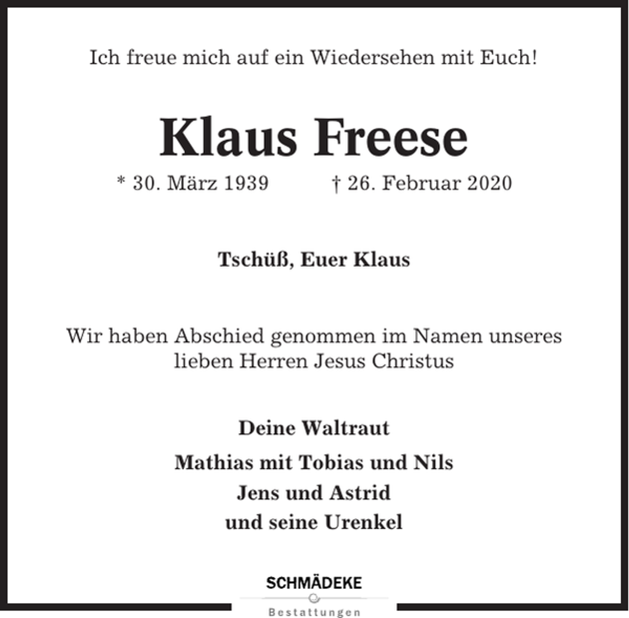 <p>Ich freue mich auf ein Wiedersehen mit Euch!</p><p>Klaus Freese<br />* 30. März 1939</p><p>† 26. Februar 2020</p><p>Tschüß, Euer Klaus</p><p>Wir haben Abschied genommen im Namen unseres<br />lieben Herren Jesus Christus<br />Deine Waltraut<br />Mathias mit Tobias und Nils<br />Jens und Astrid<br />und seine Urenkel</p>