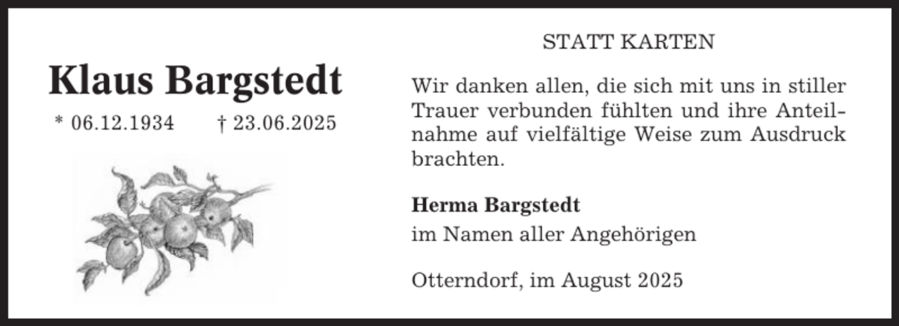 <p>STATT KARTEN</p><p>Klaus Bargstedt<br />* 06.12.1934</p><p>† 23.06.2025</p><p>Wir danken allen, die sich mit uns in stiller<br />Trauer verbunden fühlten und ihre Anteilnahme auf vielfältige Weise zum Ausdruck<br />brachten.<br />Herma Bargstedt<br />im Namen aller Angehörigen<br />Otterndorf, im August 2025</p>
