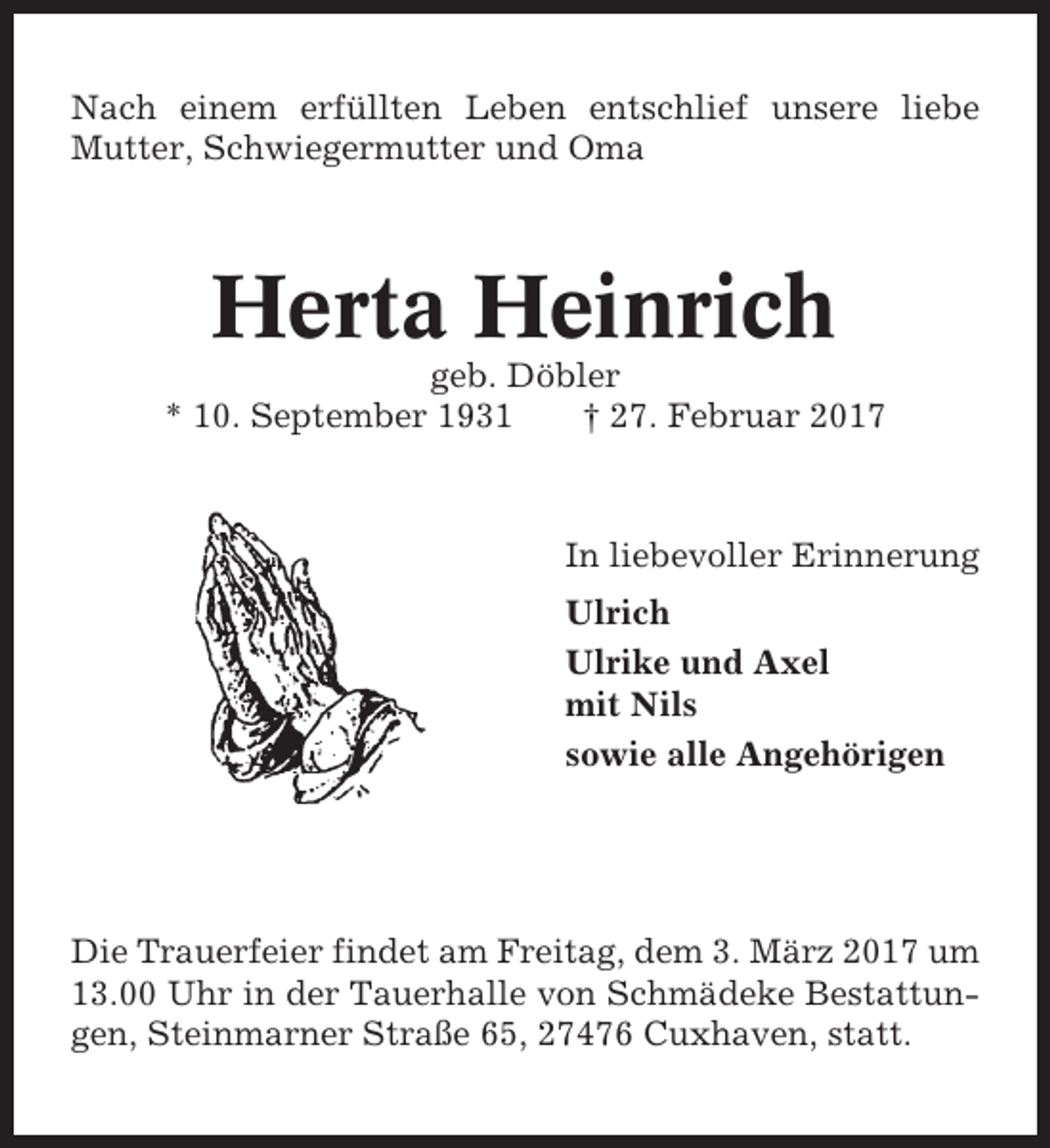 <p>Nach einem erfüllten Leben entschlief unsere liebe<br />Mutter, Schwiegermutter und Oma</p><p>Herta Heinrich<br />geb. Döbler<br />* 10. September 1931<br />† 27. Februar 2017</p><p>In liebevoller Erinnerung<br />Ulrich<br />Ulrike und Axel<br />mit Nils<br />sowie alle Angehörigen</p><p>Die Trauerfeier findet am Freitag, dem 3. März 2017 um<br />13.00 Uhr in der Tauerhalle von Schmädeke Bestattungen, Steinmarner Straße 65, 27476 Cuxhaven, statt.</p>