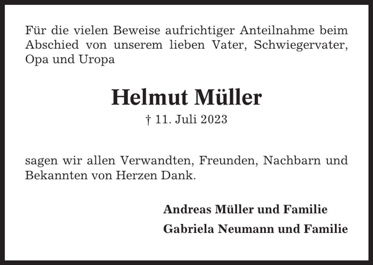 <p>Für die vielen Beweise aufrichtiger Anteilnahme beim<br />Abschied von unserem lieben Vater, Schwiegervater,<br />Opa und Uropa</p><p>Helmut Müller<br />† 11. Juli 2023<br />sagen wir allen Verwandten, Freunden, Nachbarn und<br />Bekannten von Herzen Dank.<br />Andreas Müller und Familie<br />Gabriela Neumann und Familie</p>