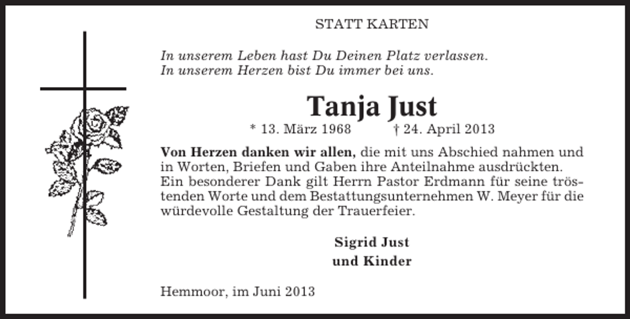 <p>STATT KARTEN<br />In unserem Leben hast Du Deinen Platz verlassen.<br />In unserem Herzen bist Du immer bei uns.</p><p>Tanja Just<br />* 13. März 1968</p><p>† 24. April 2013</p><p>Von Herzen danken wir allen, die mit uns Abschied nahmen und<br />in Worten, Briefen und Gaben ihre Anteilnahme ausdrückten.<br />Ein besonderer Dank gilt Herrn Pastor Erdmann für seine tröstenden Worte und dem Bestattungsunternehmen W. Meyer für die<br />würdevolle Gestaltung der Trauerfeier.</p><p>Sigrid Just<br />und Kinder<br />Hemmoor, im Juni 2013</p>