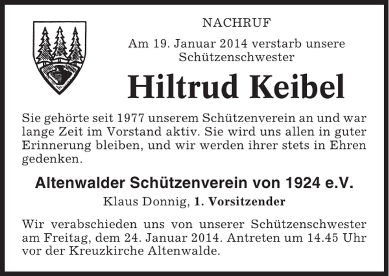 <p>NACHRUF<br />Am 19. Januar 2014 verstarb unsere<br />Schützenschwester</p><p>Hiltrud Keibel<br />Sie gehörte seit 1977 unserem Schützenverein an und war<br />lange Zeit im Vorstand aktiv. Sie wird uns allen in guter<br />Erinnerung bleiben, und wir werden ihrer stets in Ehren<br />gedenken.</p><p>Altenwalder Schützenverein von 1924 e.V.<br />Klaus Donnig, 1. Vorsitzender<br />Wir verabschieden uns von unserer Schützenschwester<br />am Freitag, dem 24. Januar 2014. Antreten um 14.45 Uhr<br />vor der Kreuzkirche Altenwalde.</p>