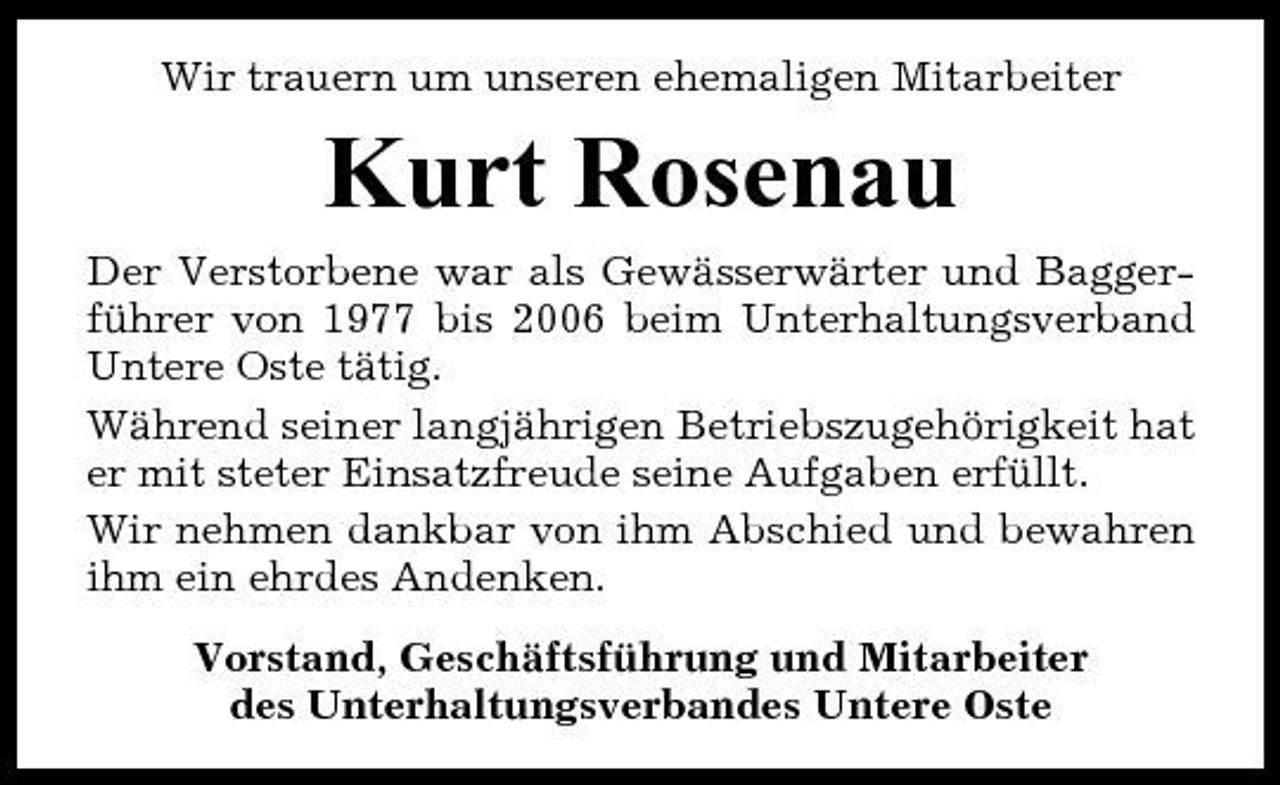 <p>Wir trauern um unseren ehemaligen Mitarbeiter</p><p>Kurt Rosenau<br />Der Verstorbene war als Gewässerwärter und Baggerführer von 1977 bis 2006 beim Unterhaltungsverband Untere Oste tätig. Während seiner langjährigen Betriebszugehörigkeit hat er mit steter Einsatzfreude seine Aufgaben erfüllt. Wir nehmen dankbar von ihm Abschied und bewahren ihm ein ehrdes Andenken. Vorstand, Geschäftsführung und Mitarbeiter des Unterhaltungsverbandes Untere Oste</p>