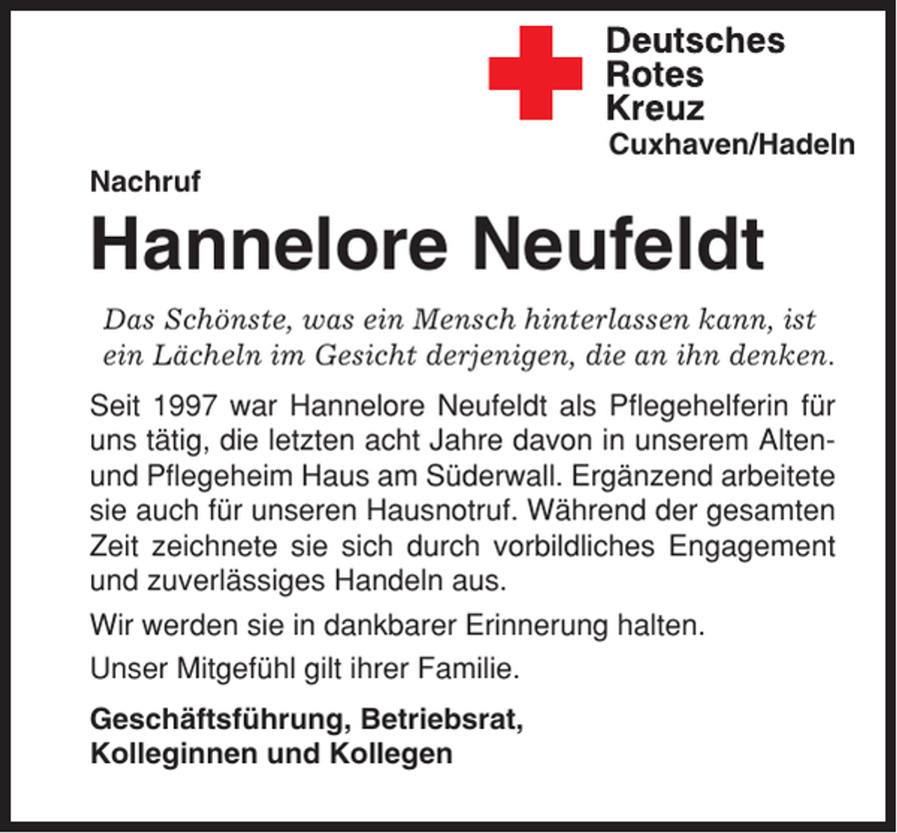 <p>Cuxhaven/Hadeln<br />Nachruf</p><p>Hannelore Neufeldt<br />Das Schönste, was ein Mensch hinterlassen kann, ist<br />ein Lächeln im Gesicht derjenigen, die an ihn denken.<br />Seit 1997 war Hannelore Neufeldt als Pflegehelferin für<br />uns tätig, die letzten acht Jahre davon in unserem Altenund Pflegeheim Haus am Süderwall. Ergänzend arbeitete<br />sie auch für unseren Hausnotruf. Während der gesamten<br />Zeit zeichnete sie sich durch vorbildliches Engagement<br />und zuverlässiges Handeln aus.<br />Wir werden sie in dankbarer Erinnerung halten.<br />Unser Mitgefühl gilt ihrer Familie.<br />Geschäftsführung, Betriebsrat,<br />Kolleginnen und Kollegen</p>