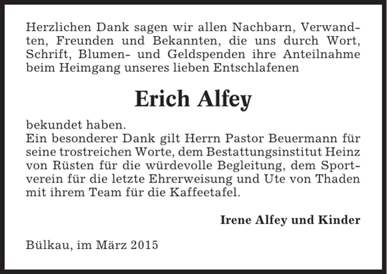 <p>Herzlichen Dank sagen wir allen Nachbarn, Verwandten, Freunden und Bekannten, die uns durch Wort,<br />Schrift, Blumen- und Geldspenden ihre Anteilnahme<br />beim Heimgang unseres lieben Entschlafenen</p><p>Erich Alfey<br />bekundet haben.<br />Ein besonderer Dank gilt Herrn Pastor Beuermann für<br />seine trostreichen Worte, dem Bestattungsinstitut Heinz<br />von Rüsten für die würdevolle Begleitung, dem Sportverein für die letzte Ehrerweisung und Ute von Thaden<br />mit ihrem Team für die Kaffeetafel.<br />Irene Alfey und Kinder<br />Bülkau, im März 2015</p>