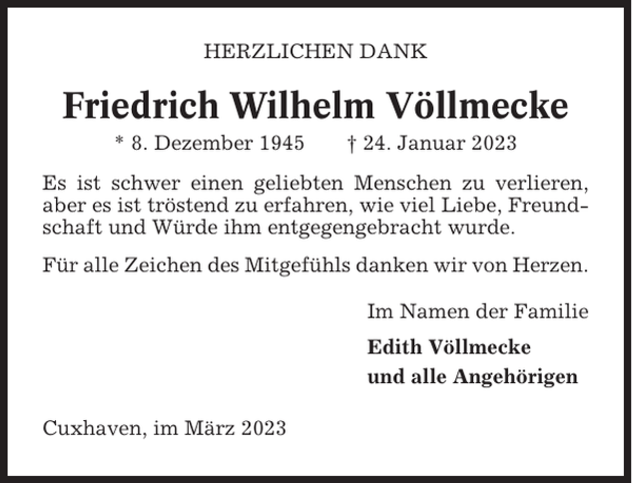 <p>HERZLICHEN DANK</p><p>Friedrich Wilhelm Völlmecke<br />* 8. Dezember 1945</p><p>† 24. Januar 2023</p><p>Es ist schwer einen geliebten Menschen zu verlieren,<br />aber es ist tröstend zu erfahren, wie viel Liebe, Freundschaft und Würde ihm entgegengebracht wurde.<br />Für alle Zeichen des Mitgefühls danken wir von Herzen.<br />Im Namen der Familie<br />Edith Völlmecke<br />und alle Angehörigen<br />Cuxhaven, im März 2023</p>