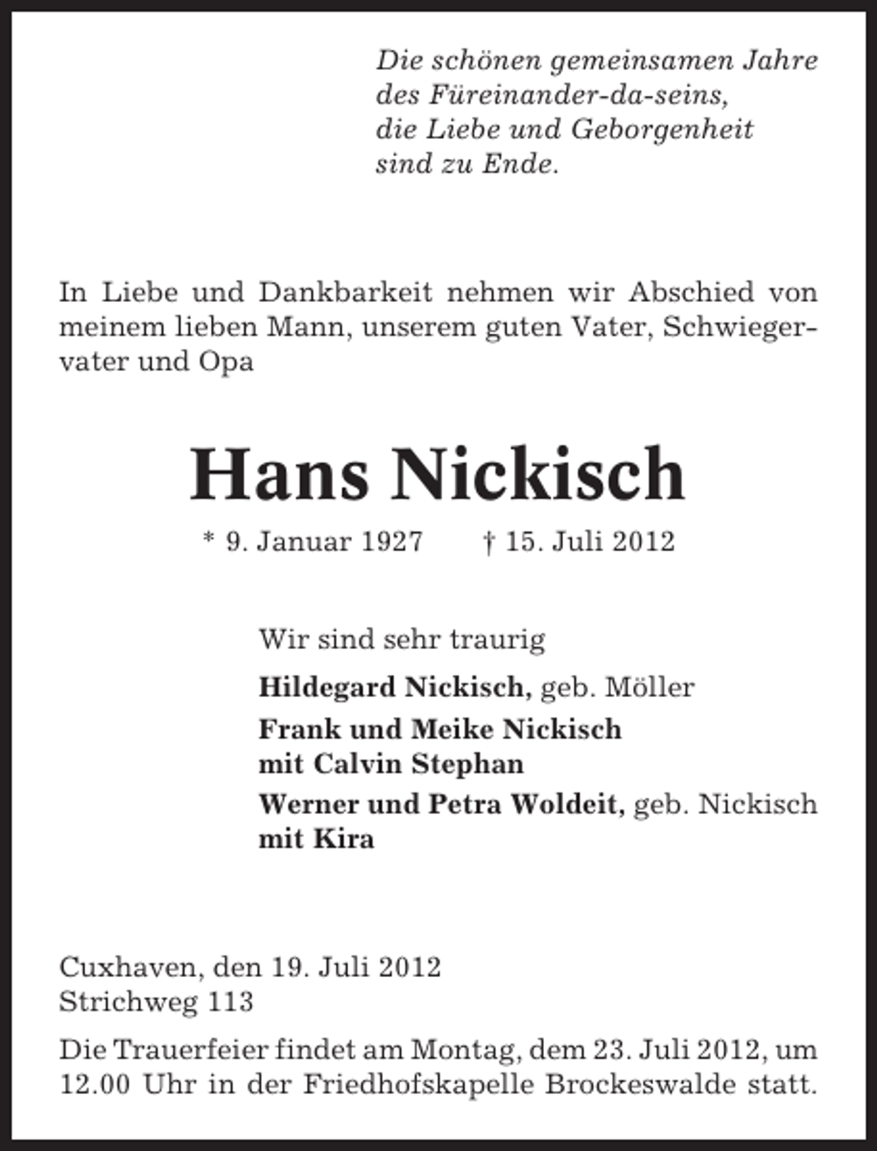 <p>Die schönen gemeinsamen Jahre<br />des Füreinander-da-seins,<br />die Liebe und Geborgenheit<br />sind zu Ende.</p><p>In Liebe und Dankbarkeit nehmen wir Abschied von<br />meinem lieben Mann, unserem guten Vater, Schwiegervater und Opa</p><p>Hans Nickisch<br />* 9. Januar 1927</p><p>† 15. Juli 2012</p><p>Wir sind sehr traurig<br />Hildegard Nickisch, geb. Möller<br />Frank und Meike Nickisch<br />mit Calvin Stephan<br />Werner und Petra Woldeit, geb. Nickisch<br />mit Kira</p><p>Cuxhaven, den 19. Juli 2012<br />Strichweg 113<br />Die Trauerfeier findet am Montag, dem 23. Juli 2012, um<br />12.00 Uhr in der Friedhofskapelle Brockeswalde statt.</p>