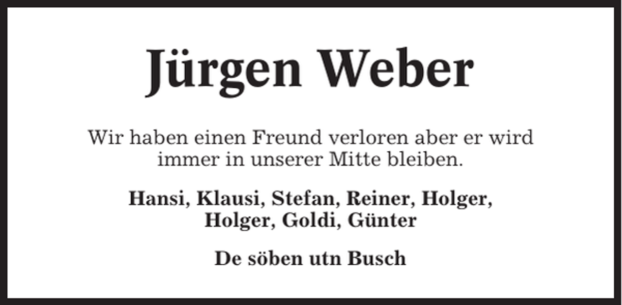 <p>Jürgen Weber<br />Wir haben einen Freund verloren aber er wird<br />immer in unserer Mitte bleiben.<br />Hansi, Klausi, Stefan, Reiner, Holger,<br />Holger, Goldi, Günter<br />De söben utn Busch</p>