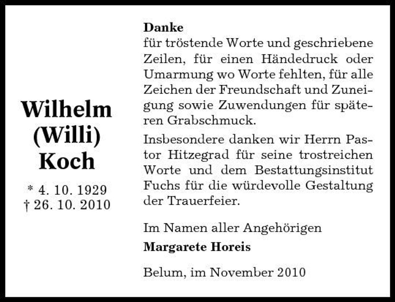 <p>Wilhelm (Willi) Koch<br />* 4. 10. 1929 † 26. 10. 2010</p><p>Danke für tröstende Worte und geschriebene Zeilen, für einen Händedruck oder Umarmung wo Worte fehlten, für alle Zeichen der Freundschaft und Zuneigung sowie Zuwendungen für späteren Grabschmuck. Insbesondere danken wir Herrn Pastor Hitzegrad für seine trostreichen Worte und dem Bestattungsinstitut Fuchs für die würdevolle Gestaltung der Trauerfeier. Im Namen aller Angehörigen Margarete Horeis Belum, im November 2010</p>