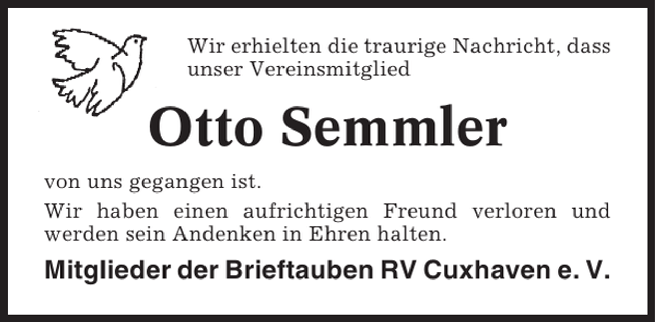 <p>Wir erhielten die traurige Nachricht, dass<br />unser Vereinsmitglied</p><p>Otto Semmler<br />von uns gegangen ist.<br />Wir haben einen aufrichtigen Freund verloren und<br />werden sein Andenken in Ehren halten.</p><p>Mitglieder der Brieftauben RV Cuxhaven e. V.</p>