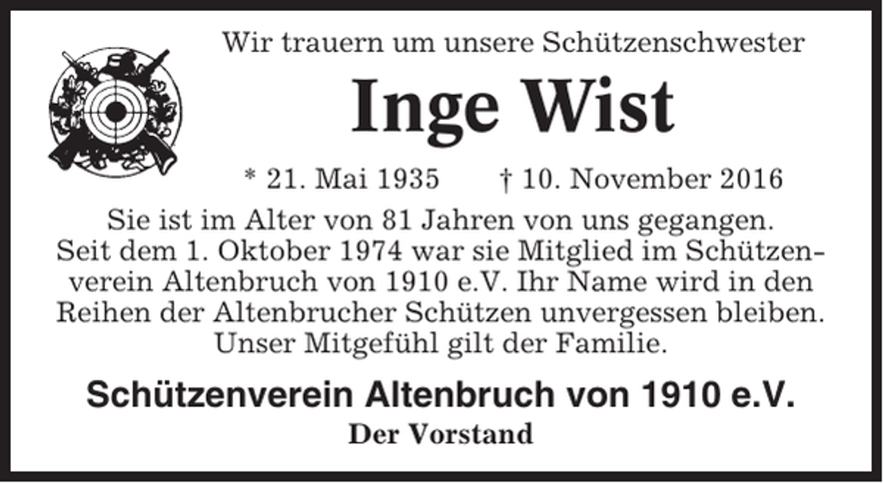 <p>Wir trauern um unsere Schützenschwester</p><p>Inge Wist<br />* 21. Mai 1935<br />† 10. November 2016<br />Sie ist im Alter von 81 Jahren von uns gegangen.<br />Seit dem 1. Oktober 1974 war sie Mitglied im Schützenverein Altenbruch von 1910 e.V. Ihr Name wird in den<br />Reihen der Altenbrucher Schützen unvergessen bleiben.<br />Unser Mitgefühl gilt der Familie.</p><p>Schützenverein Altenbruch von 1910 e.V.<br />Der Vorstand</p>