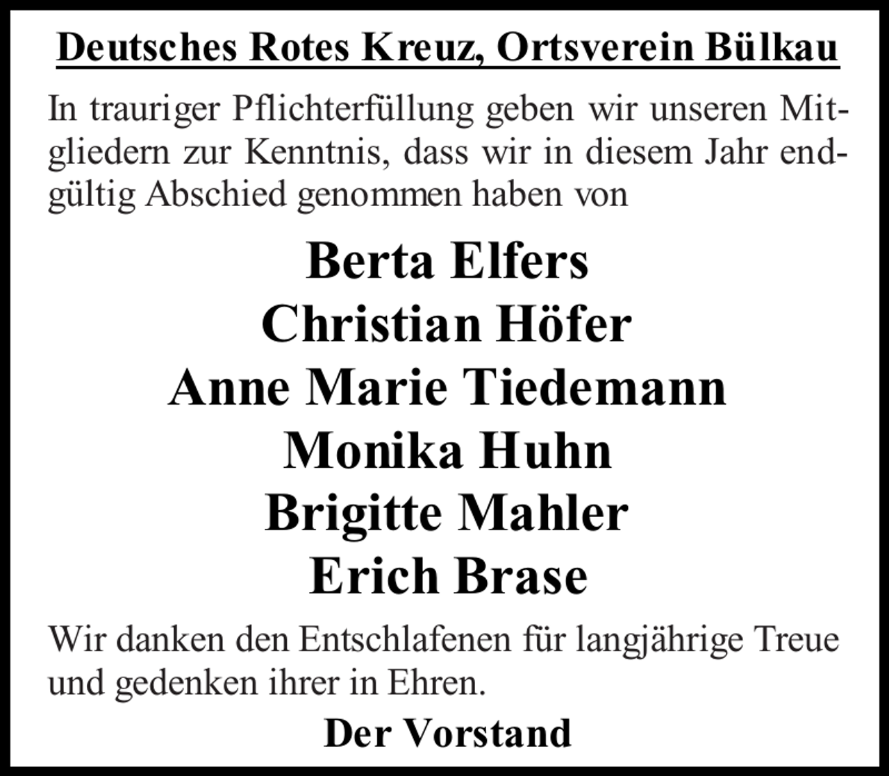 <p>Deutsches Rotes Kreuz, Ortsverein Bülkau<br />In trauriger Pflichterfüllung geben wir unseren Mitgliedern zur Kenntnis, dass wir in diesem Jahr endgültig Abschied genommen haben von</p><p>Berta Elfers<br />Christian Höfer<br />Anne Marie Tiedemann<br />Monika Huhn<br />Brigitte Mahler<br />Erich Brase<br />Wir danken den Entschlafenen für langjährige Treue<br />und gedenken ihrer in Ehren.</p><p>Der Vorstand</p>