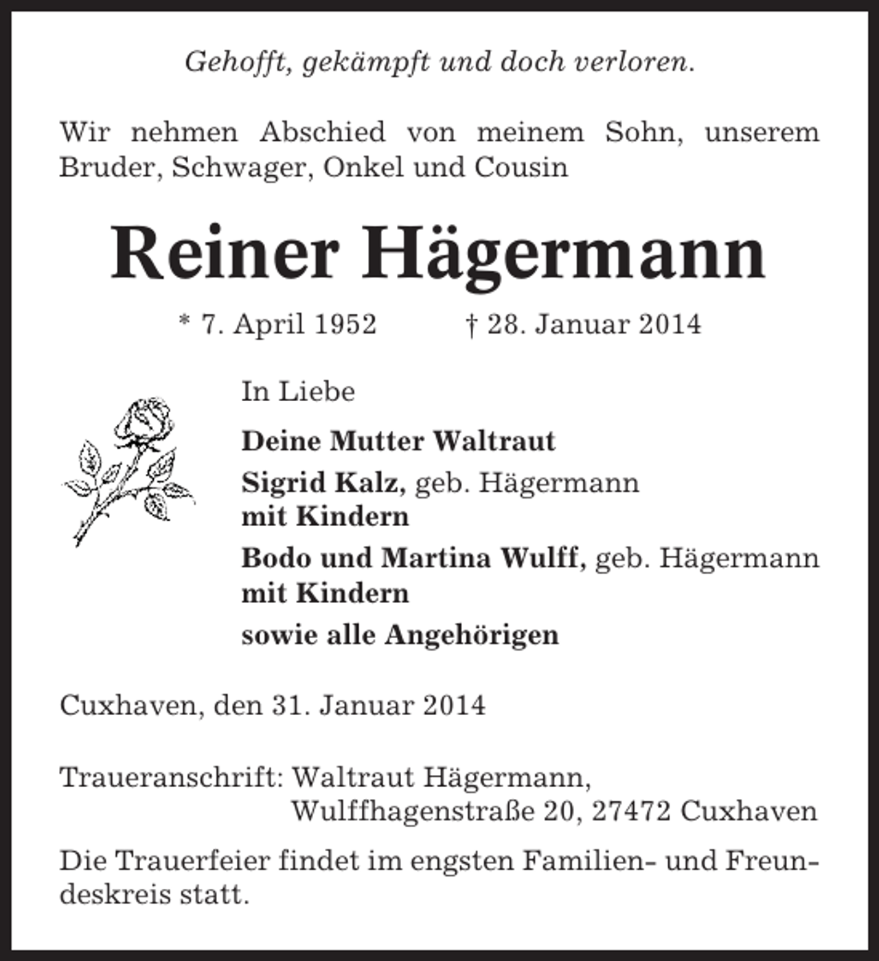 <p>Gehofft, gekämpft und doch verloren.<br />Wir nehmen Abschied von meinem Sohn, unserem<br />Bruder, Schwager, Onkel und Cousin</p><p>Reiner Hägermann<br />* 7. April 1952</p><p>† 28. Januar 2014</p><p>In Liebe<br />Deine Mutter Waltraut<br />Sigrid Kalz, geb. Hägermann<br />mit Kindern<br />Bodo und Martina Wulff, geb. Hägermann<br />mit Kindern<br />sowie alle Angehörigen<br />Cuxhaven, den 31. Januar 2014<br />Traueranschrift: Waltraut Hägermann,<br />Wulffhagenstraße 20, 27472 Cuxhaven<br />Die Trauerfeier findet im engsten Familien- und Freundeskreis statt.</p>