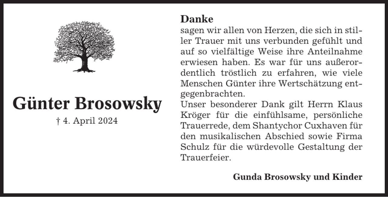 <p>Danke</p><p>Günter Brosowsky<br />† 4. April 2024</p><p>sagen wir allen von Herzen, die sich in stiller Trauer mit uns verbunden gefühlt und<br />auf so vielfältige Weise ihre Anteilnahme<br />erwiesen haben. Es war für uns außerordentlich tröstlich zu erfahren, wie viele<br />Menschen Günter ihre Wertschätzung entgegenbrachten.<br />Unser besonderer Dank gilt Herrn Klaus<br />Kröger für die einfühlsame, persönliche<br />Trauerrede, dem Shantychor Cuxhaven für<br />den musikalischen Abschied sowie Firma<br />Schulz für die würdevolle Gestaltung der<br />Trauerfeier.<br />Gunda Brosowsky und Kinder</p>