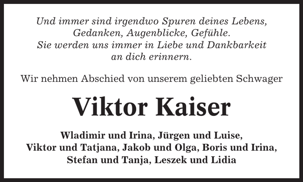 <p>Und immer sind irgendwo Spuren deines Lebens,<br />Gedanken, Augenblicke, Gefühle.<br />Sie werden uns immer in Liebe und Dankbarkeit<br />an dich erinnern.<br />Wir nehmen Abschied von unserem geliebten Schwager</p><p>Viktor Kaiser<br />Wladimir und Irina, Jürgen und Luise,<br />Viktor und Tatjana, Jakob und Olga, Boris und Irina,<br />Stefan und Tanja, Leszek und Lidia</p>