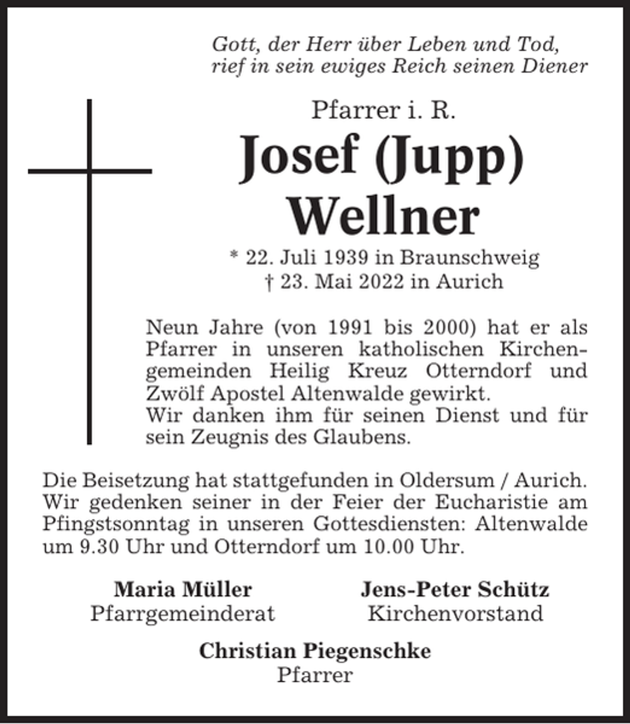 <p>Gott, der Herr über Leben und Tod,<br />rief in sein ewiges Reich seinen Diener</p><p>Pfarrer i. R.</p><p>Josef (Jupp)<br />Wellner<br />* 22. Juli 1939 in Braunschweig<br />† 23. Mai 2022 in Aurich<br />Neun Jahre (von 1991 bis 2000) hat er als<br />Pfarrer in unseren katholischen Kirchengemeinden Heilig Kreuz Otterndorf und<br />Zwölf Apostel Altenwalde gewirkt.<br />Wir danken ihm für seinen Dienst und für<br />sein Zeugnis des Glaubens.<br />Die Beisetzung hat stattgefunden in Oldersum / Aurich.<br />Wir gedenken seiner in der Feier der Eucharistie am<br />Pfingstsonntag in unseren Gottesdiensten: Altenwalde<br />um 9.30 Uhr und Otterndorf um 10.00 Uhr.</p><p>Maria Müller<br />Pfarrgemeinderat</p><p>Jens-Peter Schütz<br />Kirchenvorstand</p><p>Christian Piegenschke<br />Pfarrer</p>