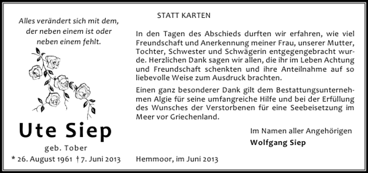 <p>Alles verändert sich mit dem,<br />der neben einem ist oder<br />neben einem fehlt.</p><p>Ute Siep</p><p>geb. Tober<br />* 26. August 1961 † 7. Juni 2013</p><p>STATT KARTEN<br />In den Tagen des Abschieds durften wir erfahren, wie viel<br />Freundschaft und Anerkennung meiner Frau, unserer Mutter,<br />Tochter, Schwester und Schwägerin entgegengebracht wurde. Herzlichen Dank sagen wir allen, die ihr im Leben Achtung<br />und Freundschaft schenkten und ihre Anteilnahme auf so<br />liebevolle Weise zum Ausdruck brachten.<br />Einen ganz besonderer Dank gilt dem Bestattungsunternehmen Algie für seine umfangreiche Hilfe und bei der Erfüllung<br />des Wunsches der Verstorbenen für eine Seebeisetzung im<br />Meer vor Griechenland.<br />Im Namen aller Angehörigen<br />Wolfgang Siep<br />Hemmoor, im Juni 2013</p>