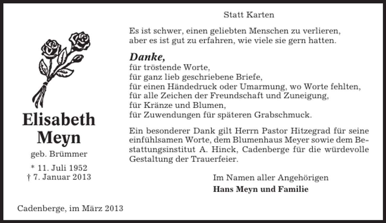<p>Statt Karten<br />Es ist schwer, einen geliebten Menschen zu verlieren,<br />aber es ist gut zu erfahren, wie viele sie gern hatten.</p><p>Danke,</p><p>Elisabeth<br />Meyn<br />geb. Brümmer<br />* 11. Juli 1952<br />† 7. Januar 2013</p><p>Cadenberge, im März 2013</p><p>für tröstende Worte,<br />für ganz lieb geschriebene Briefe,<br />für einen Händedruck oder Umarmung, wo Worte fehlten,<br />für alle Zeichen der Freundschaft und Zuneigung,<br />für Kränze und Blumen,<br />für Zuwendungen für späteren Grabschmuck.<br />Ein besonderer Dank gilt Herrn Pastor Hitzegrad für seine<br />einfühlsamen Worte, dem Blumenhaus Meyer sowie dem Bestattungsinstitut A. Hinck, Cadenberge für die würdevolle<br />Gestaltung der Trauerfeier.<br />Im Namen aller Angehörigen<br />Hans Meyn und Familie</p>