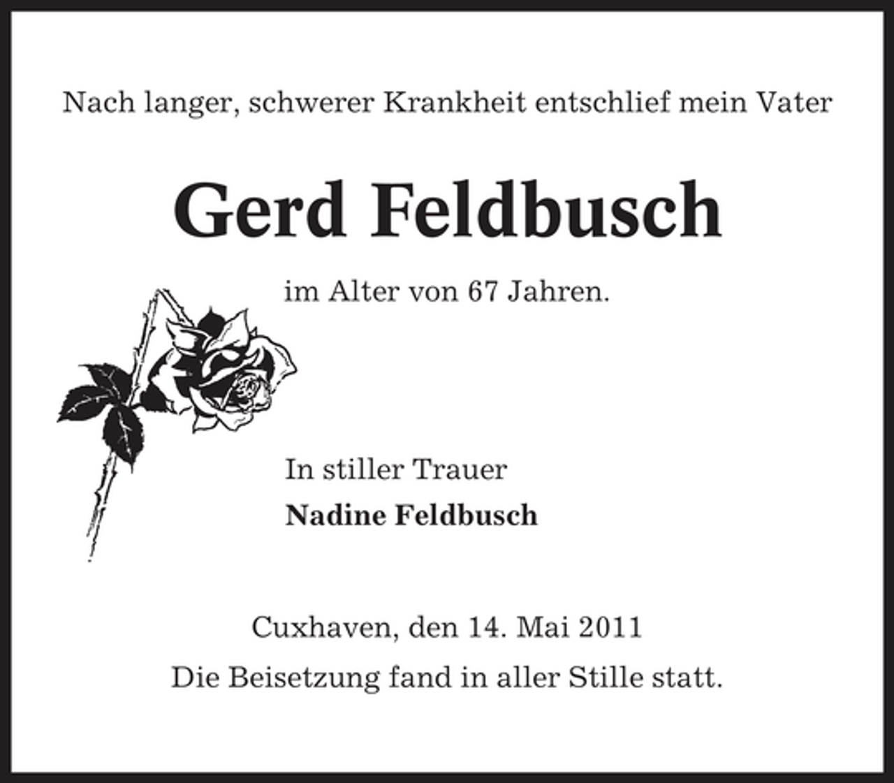 <p>Nach langer, schwerer Krankheit entschlief mein Vater</p><p>Gerd Feldbusch<br />im Alter von 67 Jahren.</p><p>In stiller Trauer Nadine Feldbusch</p><p>Cuxhaven, den 14. Mai 2011 Die Beisetzung fand in aller Stille statt.</p>
