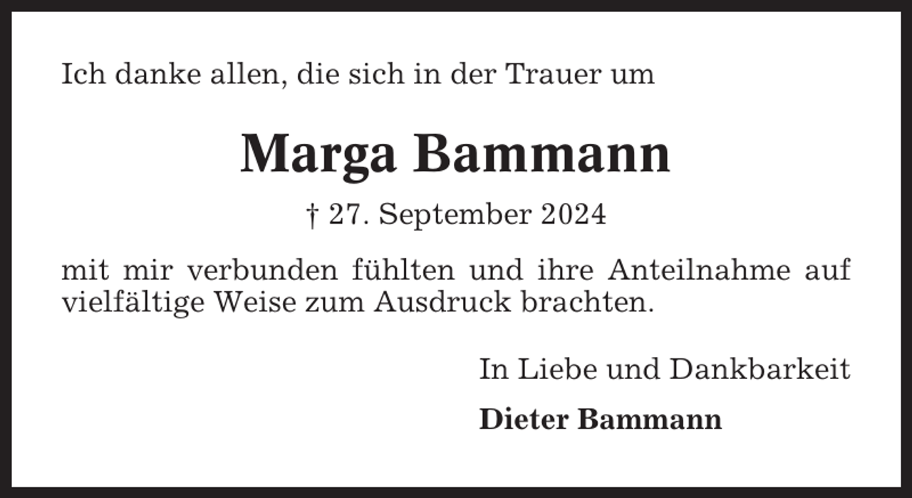 <p>Ich danke allen, die sich in der Trauer um</p><p>Marga Bammann<br />† 27. September 2024<br />mit mir verbunden fühlten und ihre Anteilnahme auf<br />vielfältige Weise zum Ausdruck brachten.<br />In Liebe und Dankbarkeit<br />Dieter Bammann</p>