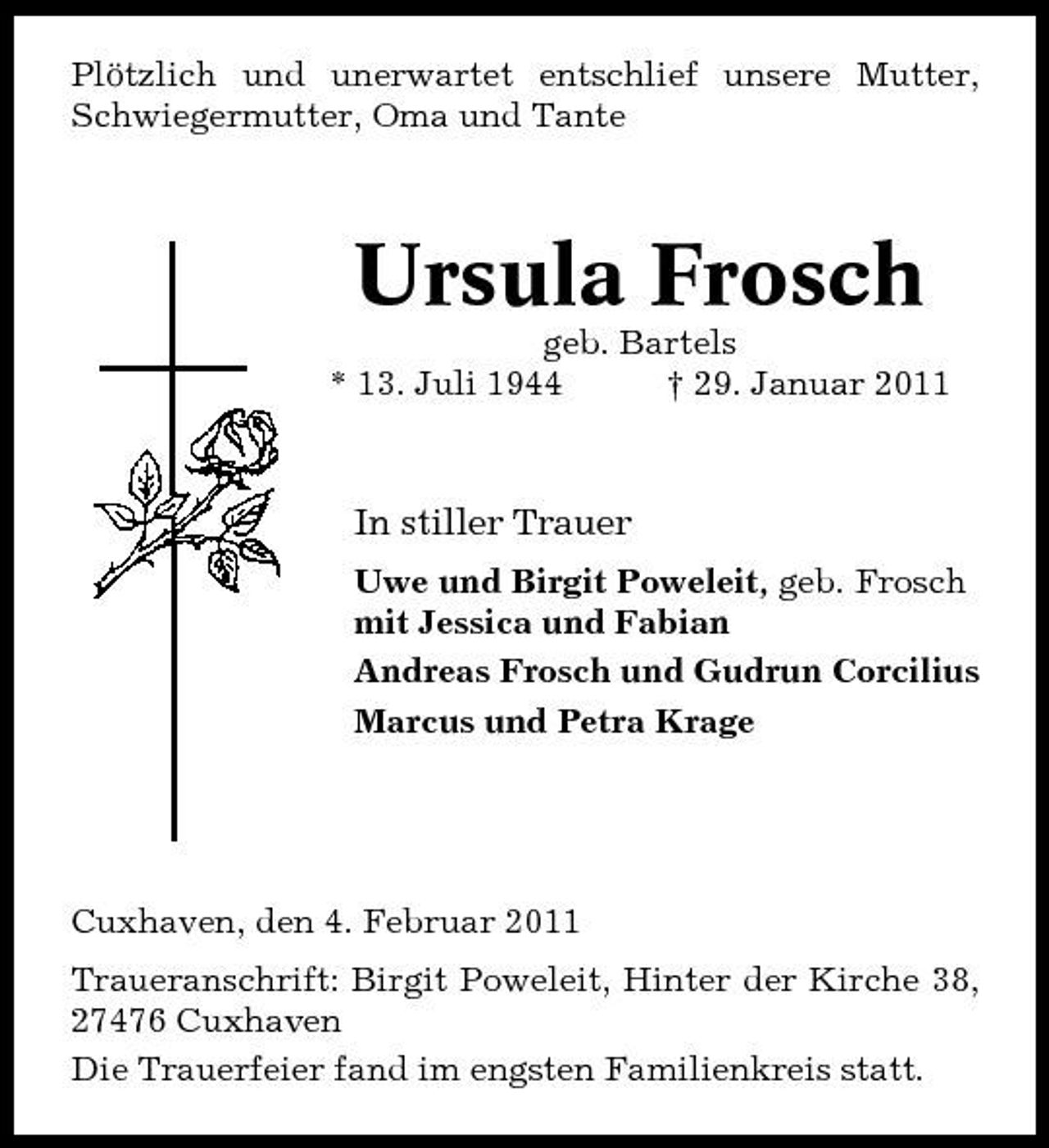<p>Plötzlich und unerwartet entschlief unsere Mutter, Schwiegermutter, Oma und Tante</p><p>Ursula Frosch<br />geb. Bartels * 13. Juli 1944 † 29. Januar 2011</p><p>In stiller Trauer<br />Uwe und Birgit Poweleit, geb. Frosch mit Jessica und Fabian Andreas Frosch und Gudrun Corcilius Marcus und Petra Krage</p><p>Cuxhaven, den 4. Februar 2011 Traueranschrift: Birgit Poweleit, Hinter der Kirche 38, 27476 Cuxhaven Die Trauerfeier fand im engsten Familienkreis statt.</p>