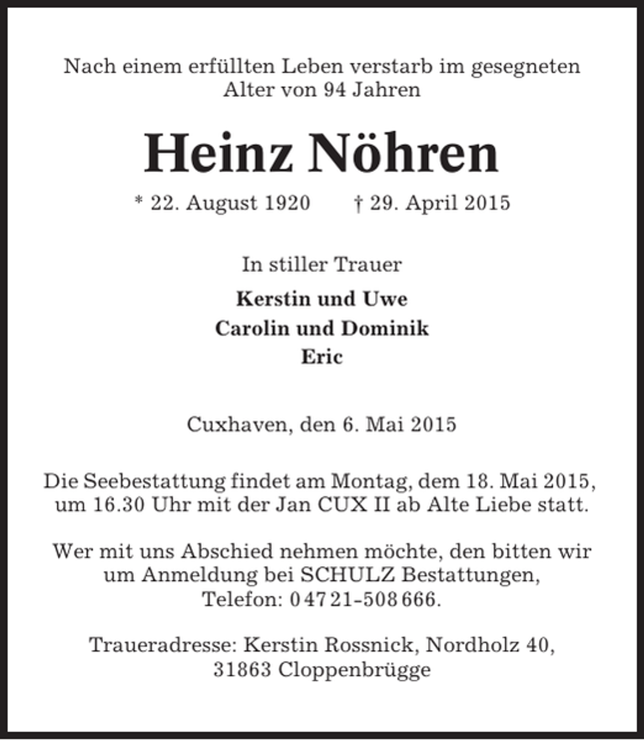 <p>Nach einem erfüllten Leben verstarb im gesegneten<br />Alter von 94 Jahren</p><p>Heinz Nöhren<br />* 22. August 1920</p><p>† 29. April 2015</p><p>In stiller Trauer<br />Kerstin und Uwe<br />Carolin und Dominik<br />Eric<br />Cuxhaven, den 6. Mai 2015<br />Die Seebestattung findet am Montag, dem 18. Mai 2015,<br />um 16.30 Uhr mit der Jan CUX II ab Alte Liebe statt.<br />Wer mit uns Abschied nehmen möchte, den bitten wir<br />um Anmeldung bei SCHULZ Bestattungen,<br />Telefon: 0 47 21-508 666.<br />Traueradresse: Kerstin Rossnick, Nordholz 40,<br />31863 Cloppenbrügge</p>