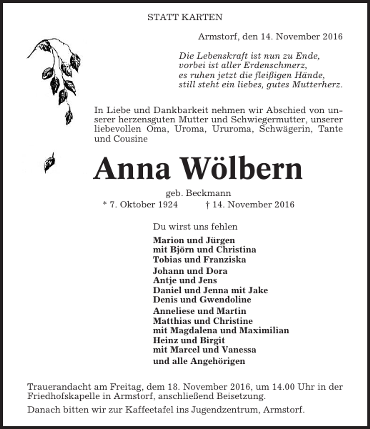 <p>STATT KARTEN<br />Armstorf, den 14. November 2016<br />Die Lebenskraft ist nun zu Ende,<br />vorbei ist aller Erdenschmerz,<br />es ruhen jetzt die fleißigen Hände,<br />still steht ein liebes, gutes Mutterherz.<br />In Liebe und Dankbarkeit nehmen wir Abschied von unserer herzensguten Mutter und Schwiegermutter, unserer<br />liebevollen Oma, Uroma, Ururoma, Schwägerin, Tante<br />und Cousine</p><p>Anna Wölbern<br />geb. Beckmann<br />* 7. Oktober 1924<br />† 14. November 2016<br />Du wirst uns fehlen<br />Marion und Jürgen<br />mit Björn und Christina<br />Tobias und Franziska<br />Johann und Dora<br />Antje und Jens<br />Daniel und Jenna mit Jake<br />Denis und Gwendoline<br />Anneliese und Martin<br />Matthias und Christine<br />mit Magdalena und Maximilian<br />Heinz und Birgit<br />mit Marcel und Vanessa<br />und alle Angehörigen<br />Trauerandacht am Freitag, dem 18. November 2016, um 14.00 Uhr in der<br />Friedhofskapelle in Armstorf, anschließend Beisetzung.<br />Danach bitten wir zur Kaffeetafel ins Jugendzentrum, Armstorf.</p>