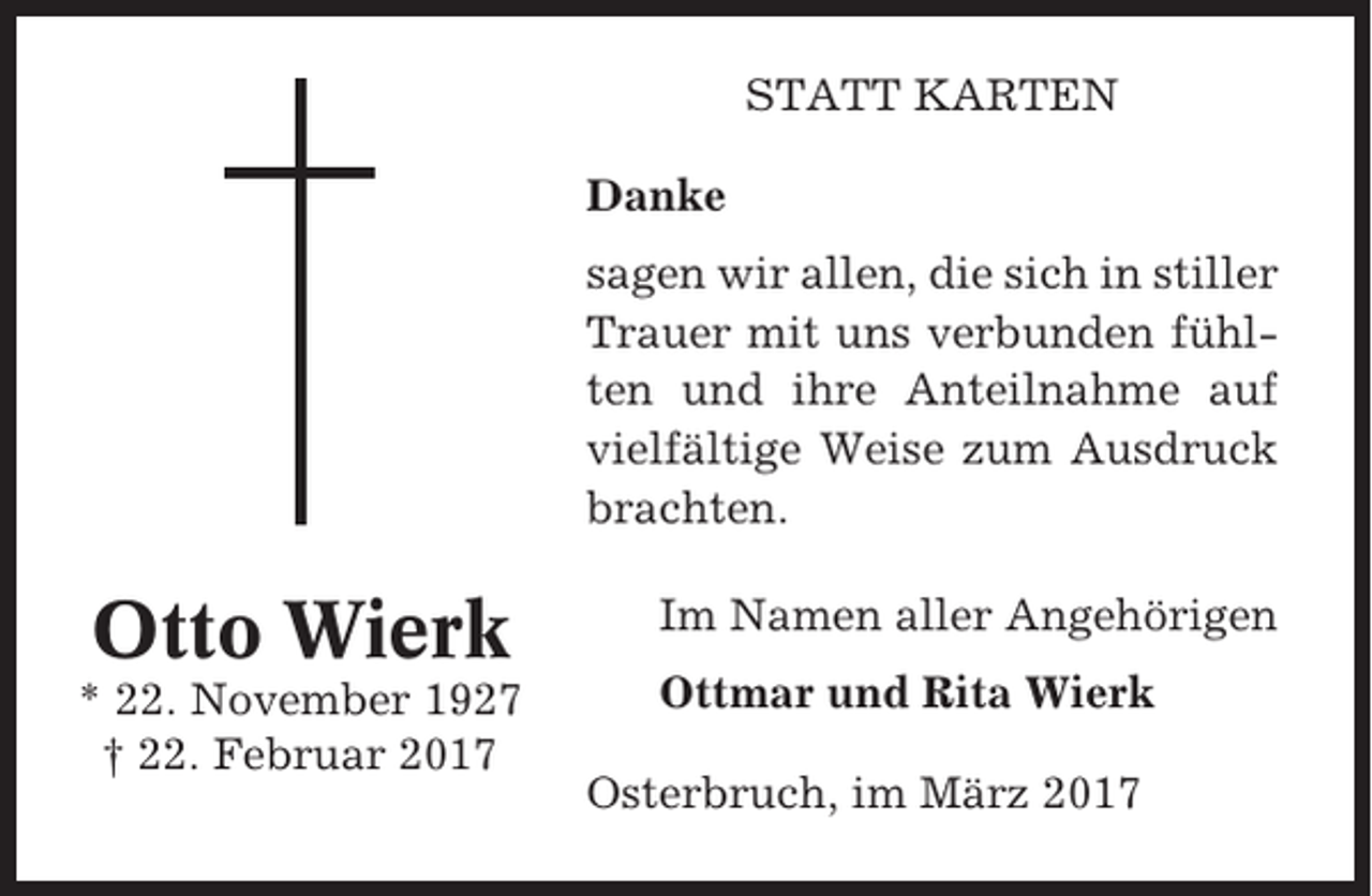 <p>STATT KARTEN<br />Danke<br />sagen wir allen, die sich in stiller<br />Trauer mit uns verbunden fühlten und ihre Anteilnahme auf<br />vielfältige Weise zum Ausdruck<br />brachten.</p><p>Otto Wierk<br />* 22. November 1927<br />† 22. Februar 2017</p><p>Im Namen aller Angehörigen<br />Ottmar und Rita Wierk<br />Osterbruch, im März 2017</p>