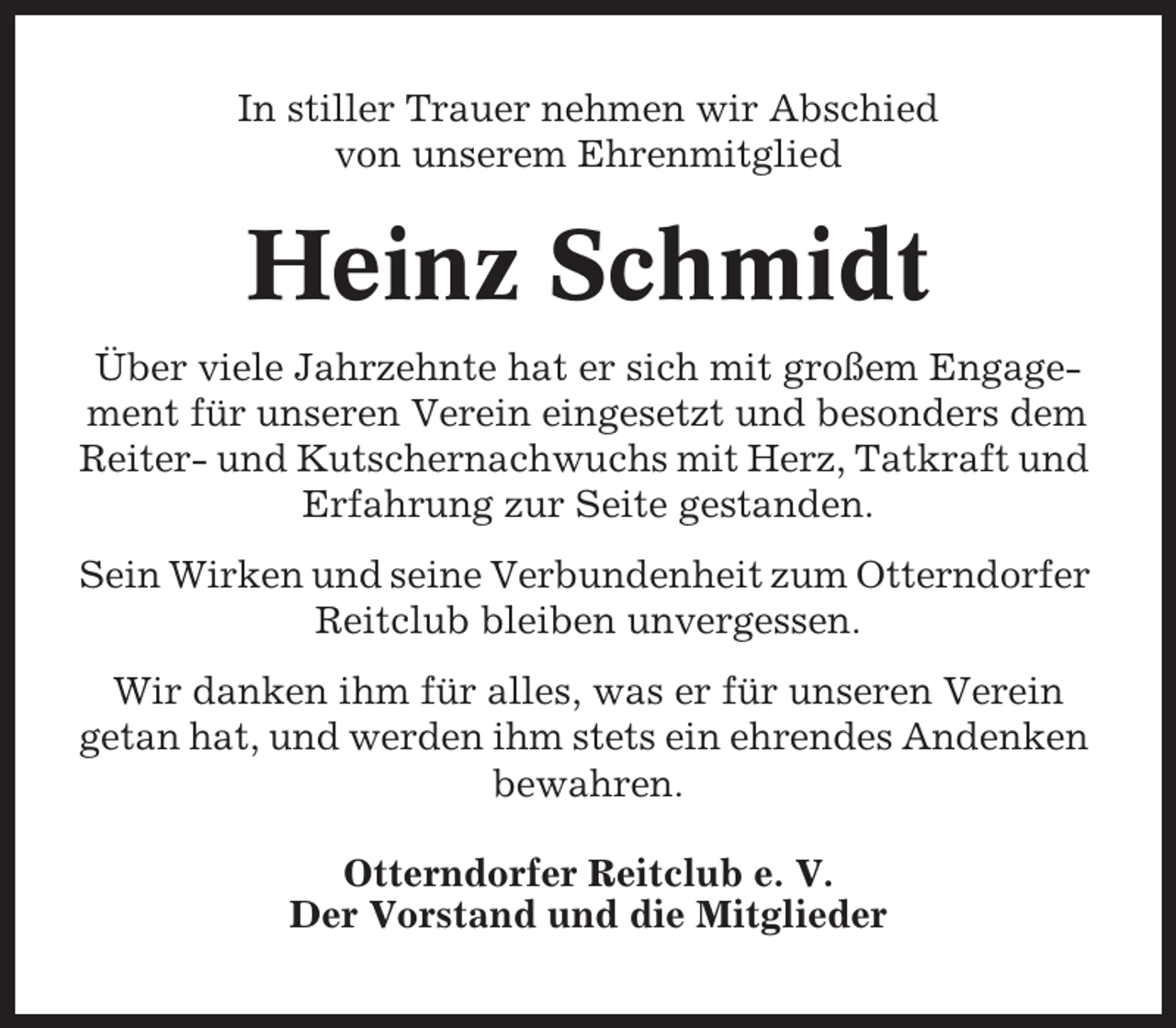 <p>In stiller Trauer nehmen wir Abschied<br />von unserem Ehrenmitglied</p><p>Heinz Schmidt<br />Über viele Jahrzehnte hat er sich mit großem Engagement für unseren Verein eingesetzt und besonders dem<br />Reiter- und Kutschernachwuchs mit Herz, Tatkraft und<br />Erfahrung zur Seite gestanden.<br />Sein Wirken und seine Verbundenheit zum Otterndorfer<br />Reitclub bleiben unvergessen.<br />Wir danken ihm für alles, was er für unseren Verein<br />getan hat, und werden ihm stets ein ehrendes Andenken<br />bewahren.<br />Otterndorfer Reitclub e. V.<br />Der Vorstand und die Mitglieder</p>