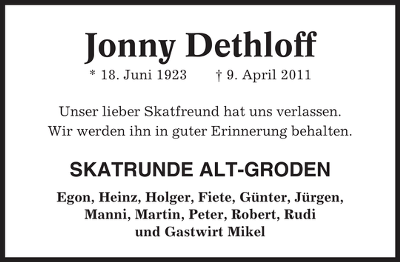 <p>Jonny Dethloff<br />* 18. Juni 1923 † 9. April 2011 Unser lieber Skatfreund hat uns verlassen. Wir werden ihn in guter Erinnerung behalten.</p><p>SKATRUNDE ALT-GRODEN<br />Egon, Heinz, Holger, Fiete, Günter, Jürgen, Manni, Martin, Peter, Robert, Rudi und Gastwirt Mikel</p>