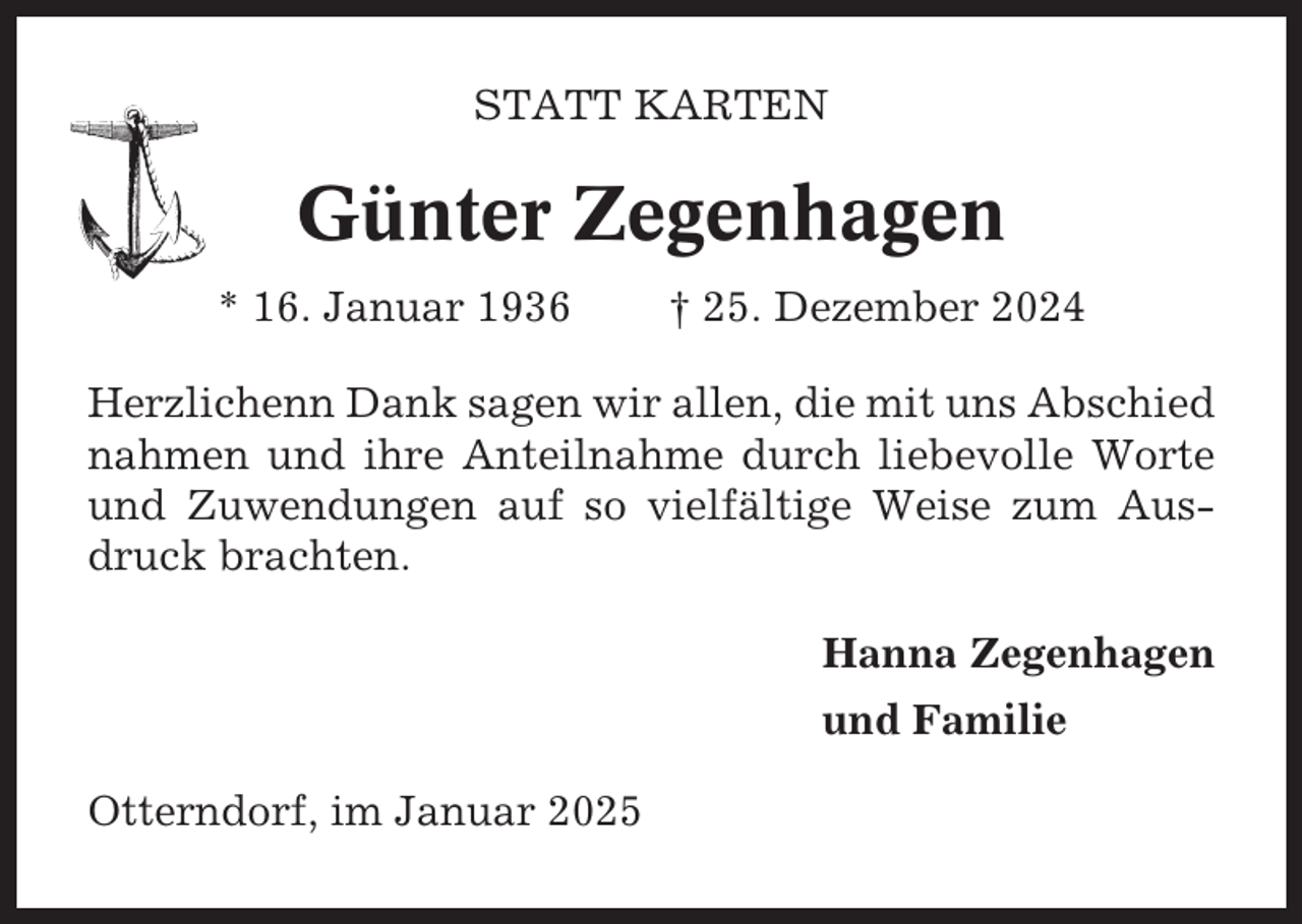 <p>STATT KARTEN</p><p>Günter Zegenhagen<br />* 16. Januar 1936</p><p>† 25. Dezember 2024</p><p>Herzlichenn Dank sagen wir allen, die mit uns Abschied<br />nahmen und ihre Anteilnahme durch liebevolle Worte<br />und Zuwendungen auf so vielfältige Weise zum Ausdruck brachten.<br />Hanna Zegenhagen<br />und Familie<br />Otterndorf, im Januar 2025</p>