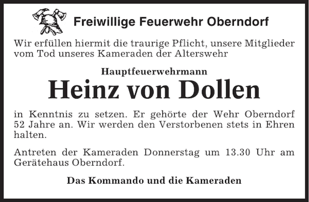 <p>Freiwillige Feuerwehr Oberndorf<br />Wir erfüllen hiermit die traurige Pflicht, unsere Mitglieder<br />vom Tod unseres Kameraden der Alterswehr<br />Hauptfeuerwehrmann</p>
<p>Heinz von Dollen<br />in Kenntnis zu setzen. Er gehörte der Wehr Oberndorf<br />52 Jahre an. Wir werden den Verstorbenen stets in Ehren<br />halten.<br />Antreten der Kameraden Donnerstag um 13.30 Uhr am<br />Gerätehaus Oberndorf.<br />Das Kommando und die Kameraden</p>