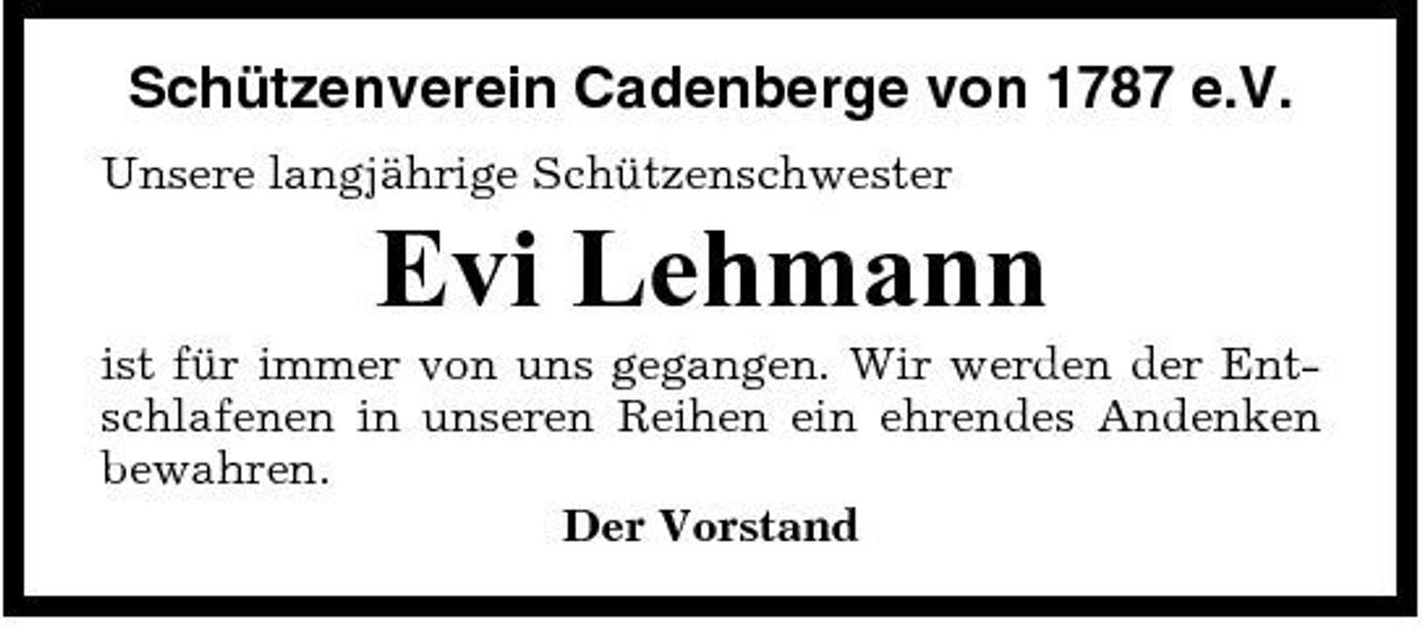 <p>Schützenverein Cadenberge von 1787 e.V.<br />Unsere langjährige Schützenschwester</p><p>Evi Lehmann<br />ist für immer von uns gegangen. Wir werden der Entschlafenen in unseren Reihen ein ehrendes Andenken bewahren. Der Vorstand</p>